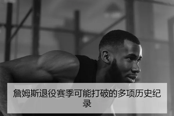 詹姆斯退役赛季可能打破的多项历史纪录