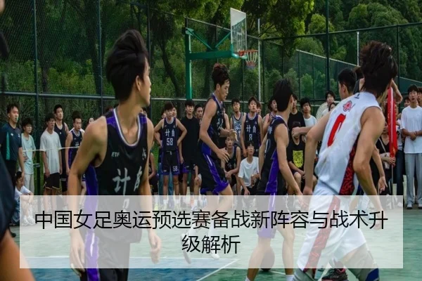 中国女足奥运预选赛备战新阵容与战术升级解析